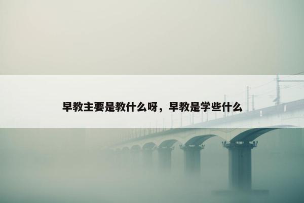 早教主要是教什么呀，早教是学些什么