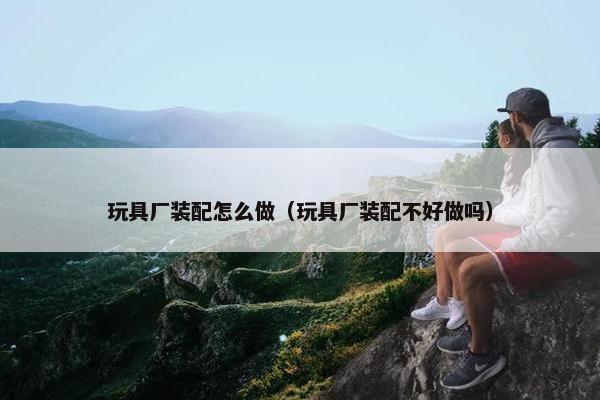 玩具厂装配怎么做（玩具厂装配不好做吗）