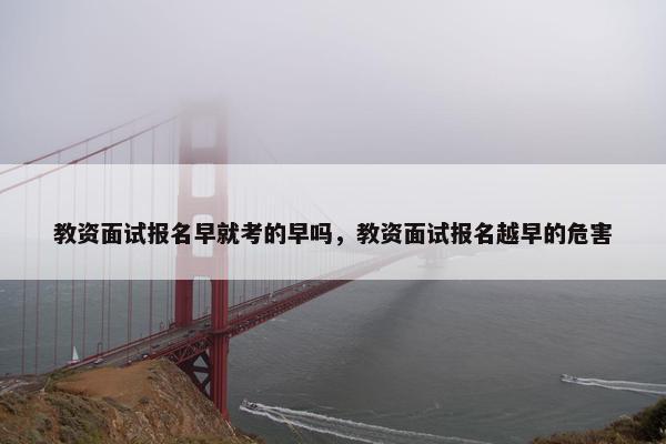 教资面试报名早就考的早吗，教资面试报名越早的危害