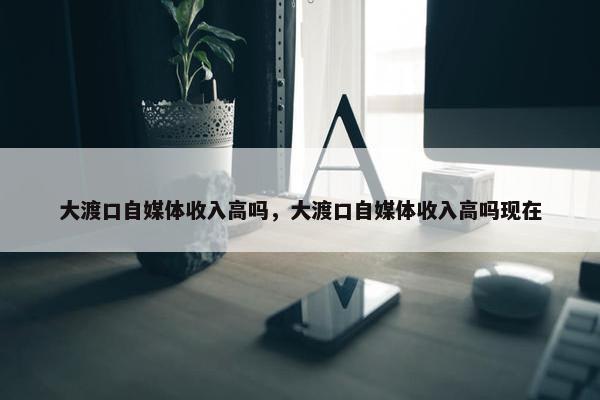 大渡口自媒体收入高吗，大渡口自媒体收入高吗现在