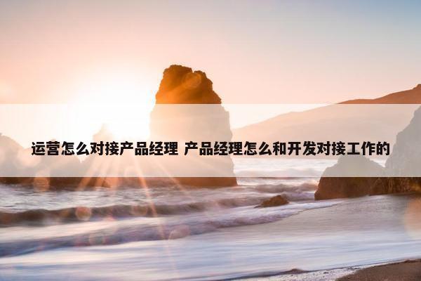 运营怎么对接产品经理 产品经理怎么和开发对接工作的