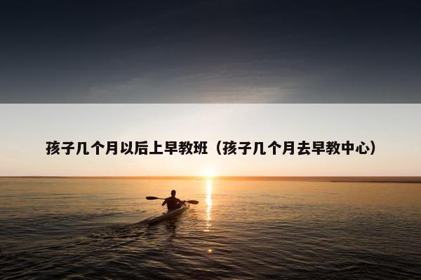 孩子几个月以后上早教班（孩子几个月去早教中心）