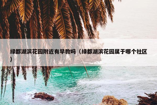 绿都湖滨花园附近有早教吗（绿都湖滨花园属于哪个社区）