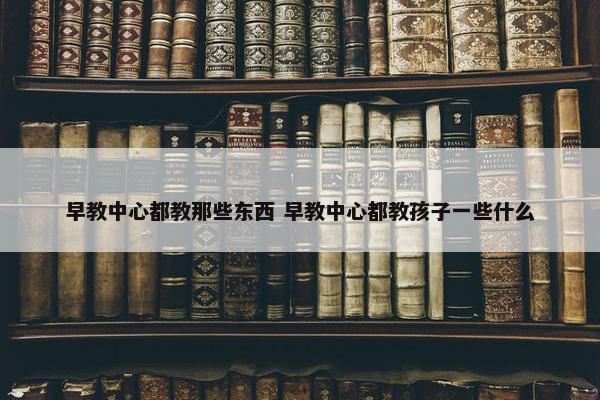 早教中心都教那些东西 早教中心都教孩子一些什么