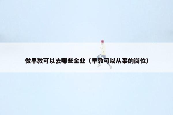 做早教可以去哪些企业（早教可以从事的岗位）