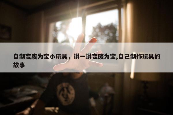 自制变废为宝小玩具，讲一讲变废为宝,自己制作玩具的故事