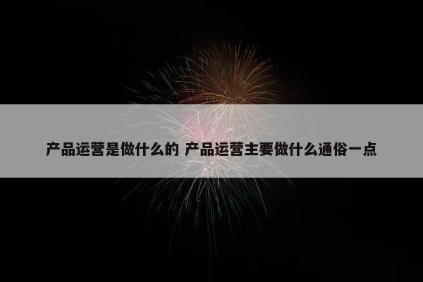 产品运营是做什么的 产品运营主要做什么通俗一点