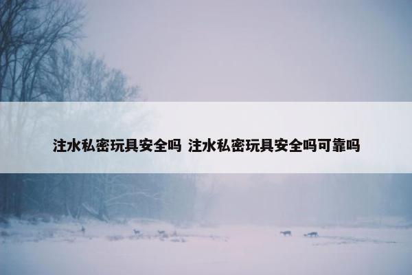 注水私密玩具安全吗 注水私密玩具安全吗可靠吗