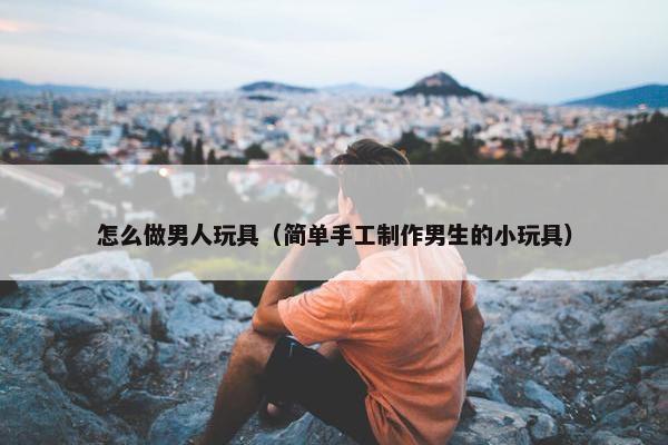 怎么做男人玩具（简单手工制作男生的小玩具）