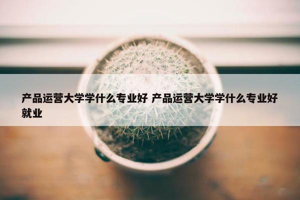 产品运营大学学什么专业好 产品运营大学学什么专业好就业