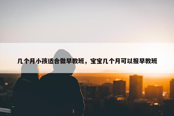 几个月小孩适合做早教班，宝宝几个月可以报早教班