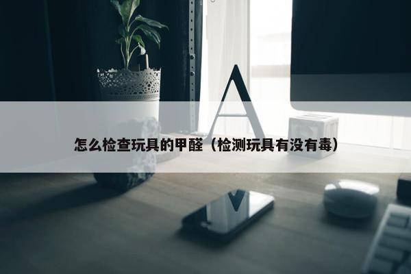 怎么检查玩具的甲醛（检测玩具有没有毒）