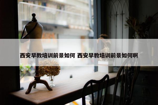 西安早教培训前景如何 西安早教培训前景如何啊