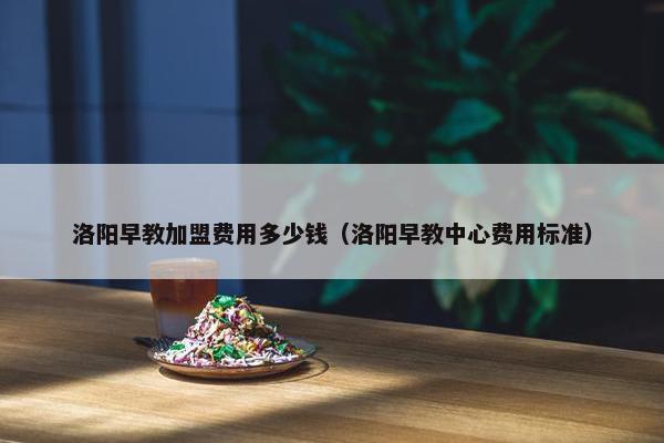 洛阳早教加盟费用多少钱（洛阳早教中心费用标准）