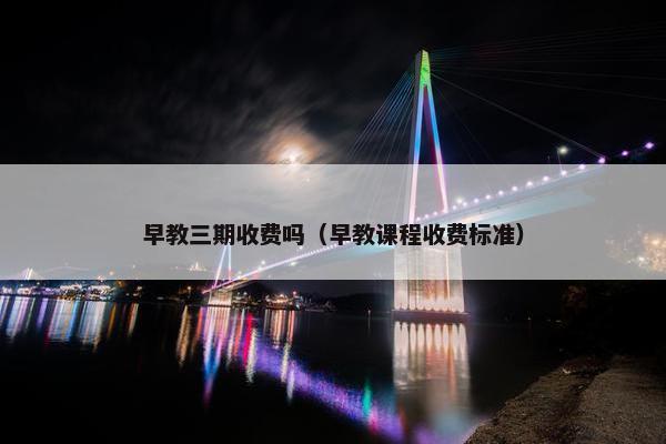 早教三期收费吗（早教课程收费标准）