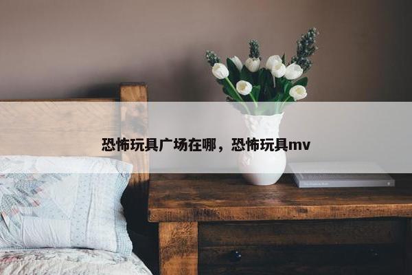 恐怖玩具广场在哪，恐怖玩具mv