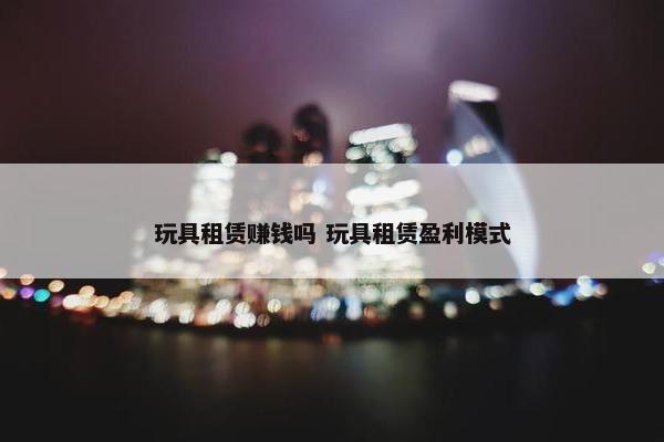 玩具租赁赚钱吗 玩具租赁盈利模式