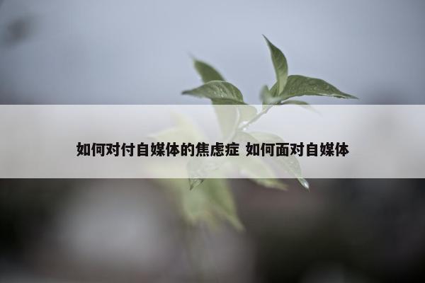 如何对付自媒体的焦虑症 如何面对自媒体