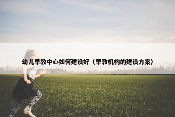 幼儿早教中心如何建设好（早教机构的建设方案）