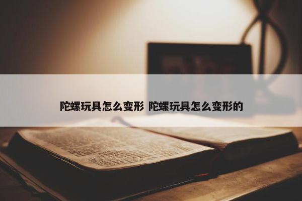 陀螺玩具怎么变形 陀螺玩具怎么变形的