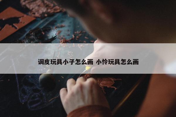 调皮玩具小子怎么画 小怜玩具怎么画