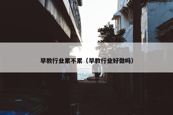 早教行业累不累（早教行业好做吗）