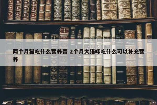 两个月猫吃什么营养膏 2个月大猫咪吃什么可以补充营养