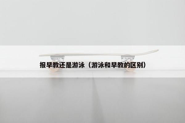 报早教还是游泳（游泳和早教的区别）