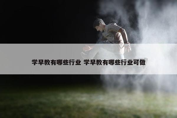 学早教有哪些行业 学早教有哪些行业可做