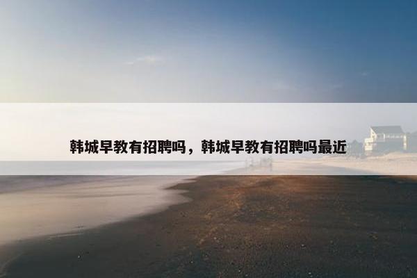 韩城早教有招聘吗，韩城早教有招聘吗最近