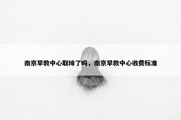 南京早教中心取缔了吗，南京早教中心收费标准