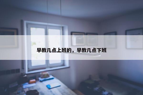 早教几点上班的，早教几点下班