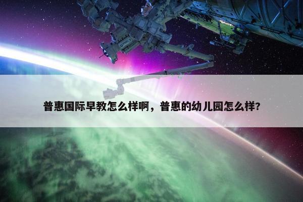 普惠国际早教怎么样啊，普惠的幼儿园怎么样?