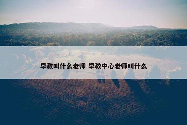 早教叫什么老师 早教中心老师叫什么