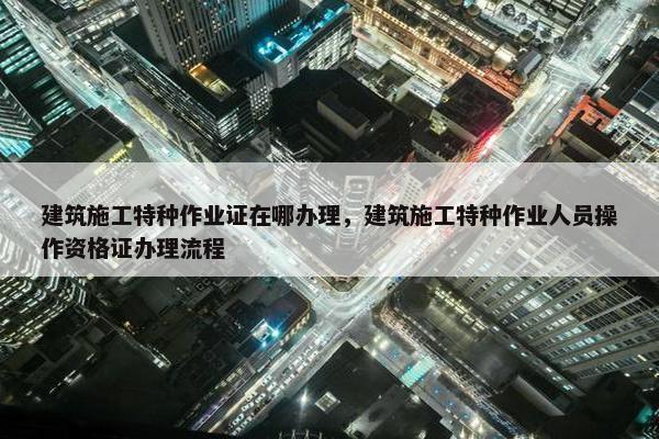 建筑施工特种作业证在哪办理，建筑施工特种作业人员操作资格证办理流程