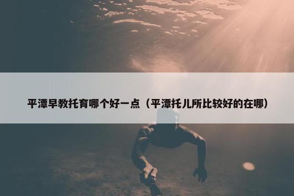 平潭早教托育哪个好一点（平潭托儿所比较好的在哪）