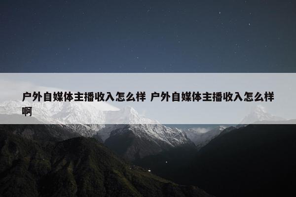 户外自媒体主播收入怎么样 户外自媒体主播收入怎么样啊