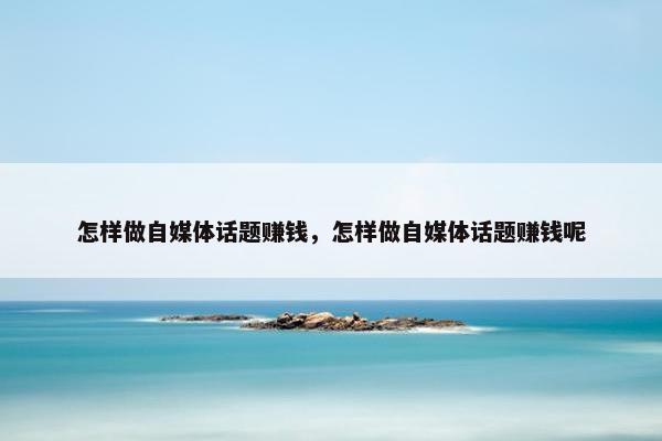 怎样做自媒体话题赚钱，怎样做自媒体话题赚钱呢