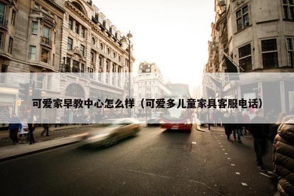 可爱家早教中心怎么样（可爱多儿童家具客服电话）