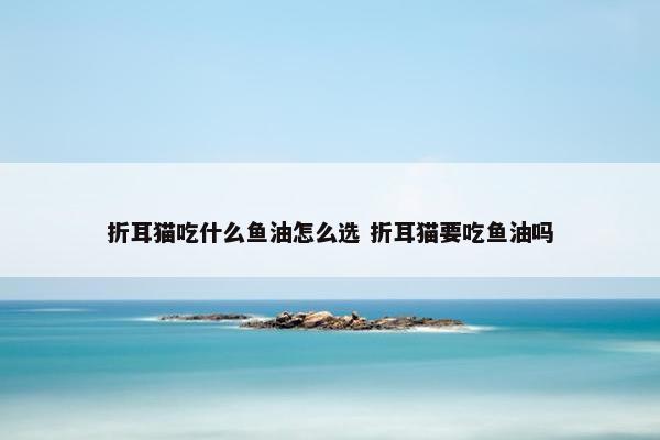 折耳猫吃什么鱼油怎么选 折耳猫要吃鱼油吗