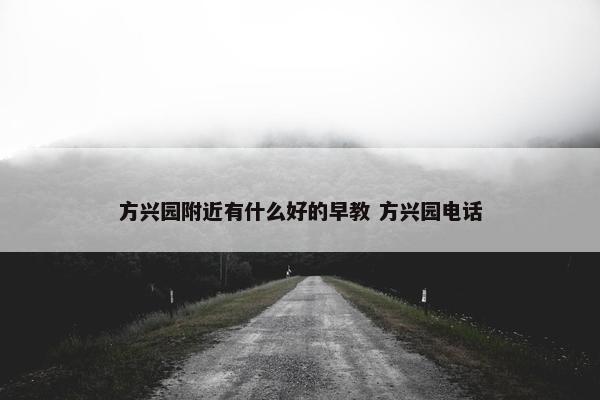 方兴园附近有什么好的早教 方兴园电话