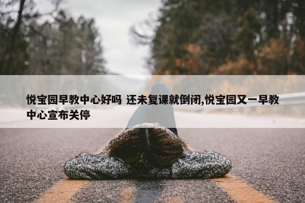 悦宝园早教中心好吗 还未复课就倒闭,悦宝园又一早教中心宣布关停