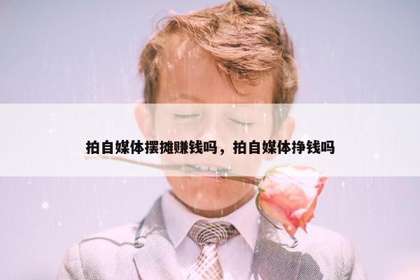 拍自媒体摆摊赚钱吗，拍自媒体挣钱吗