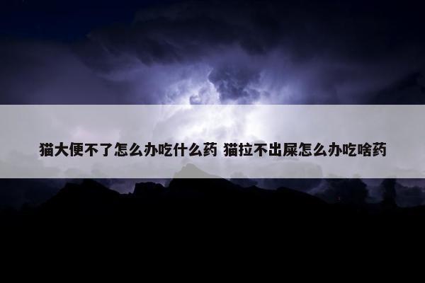 猫大便不了怎么办吃什么药 猫拉不出屎怎么办吃啥药