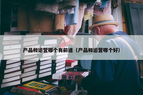 产品和运营哪个有前途（产品和运营哪个好）