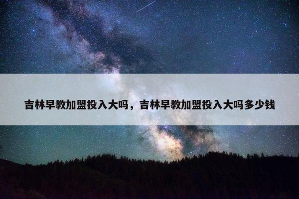 吉林早教加盟投入大吗，吉林早教加盟投入大吗多少钱