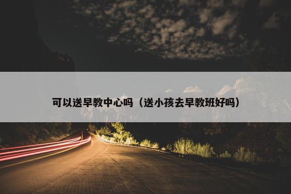 可以送早教中心吗（送小孩去早教班好吗）