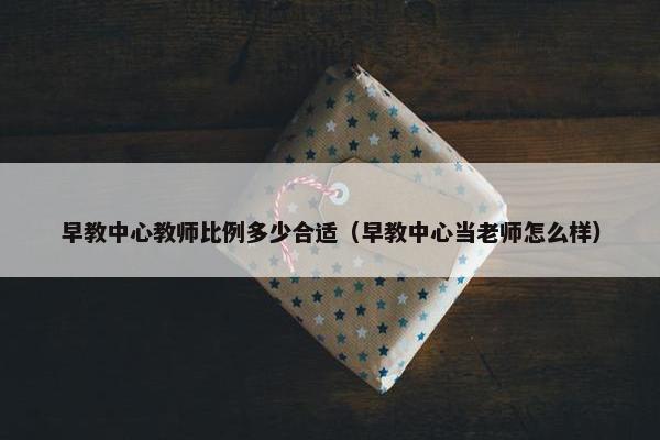 早教中心教师比例多少合适（早教中心当老师怎么样）