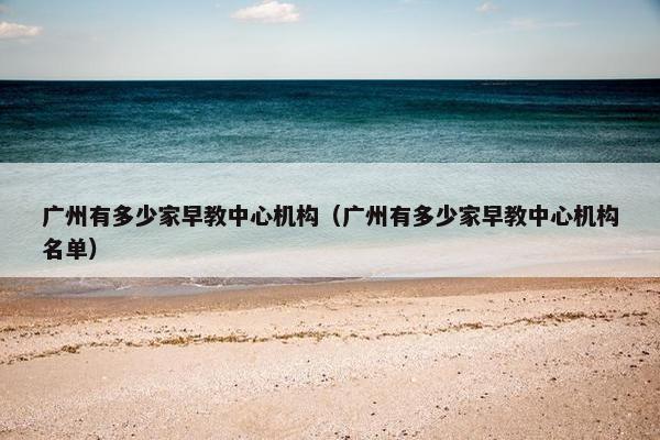 广州有多少家早教中心机构（广州有多少家早教中心机构名单）