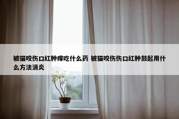 被猫咬伤口红肿痒吃什么药 被猫咬伤伤口红肿鼓起用什么方法消炎